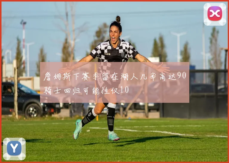 詹姆斯下赛季留在湖人几率高达90骑士回归可能性仅10