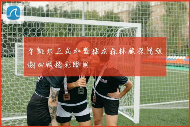 李凯尔正式加盟猛龙森林狼深情致谢回顾精彩瞬间