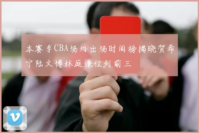 本赛季CBA场均出场时间榜揭晓贺希宁陆文博林庭谦位列前三
