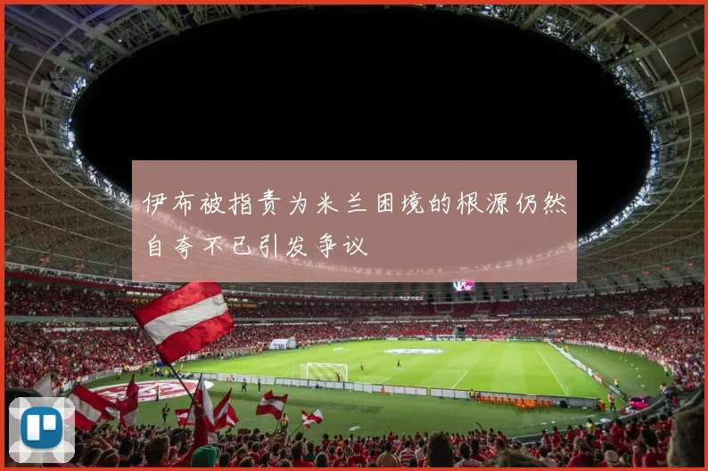 伊布被指责为米兰困境的根源仍然自夸不已引发争议