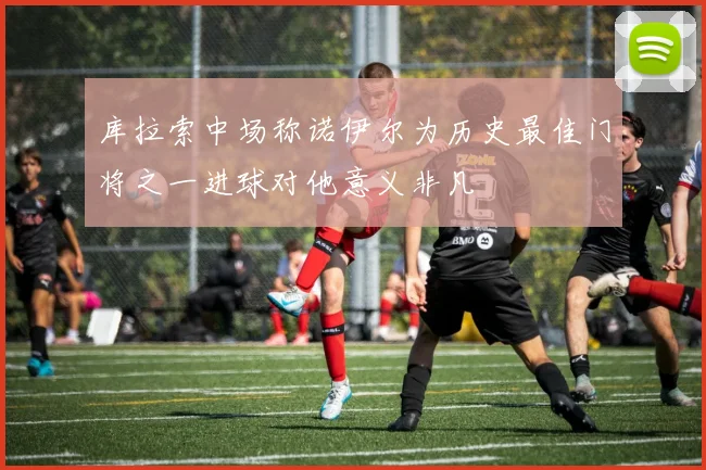 库拉索中场称诺伊尔为历史最佳门将之一进球对他意义非凡