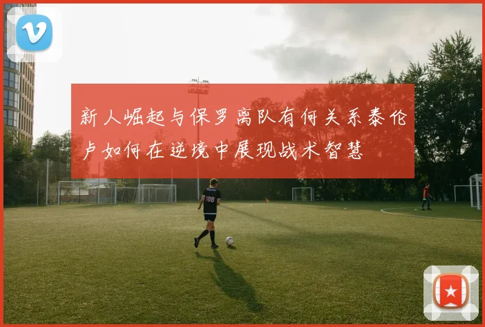 新人崛起与保罗离队有何关系泰伦卢如何在逆境中展现战术智慧