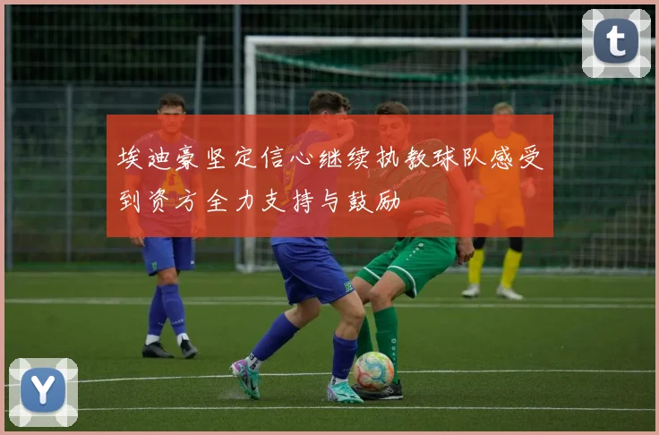 埃迪豪坚定信心继续执教球队感受到资方全力支持与鼓励