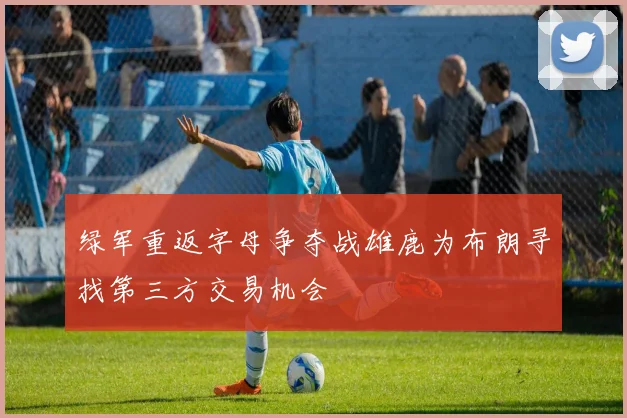 绿军重返字母争夺战雄鹿为布朗寻找第三方交易机会