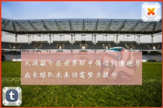 大迫敬介在世界杯中领悟到谦逊与成长球队未来仍需努力提升