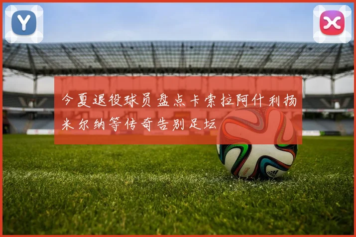 今夏退役球员盘点卡索拉阿什利扬米尔纳等传奇告别足坛