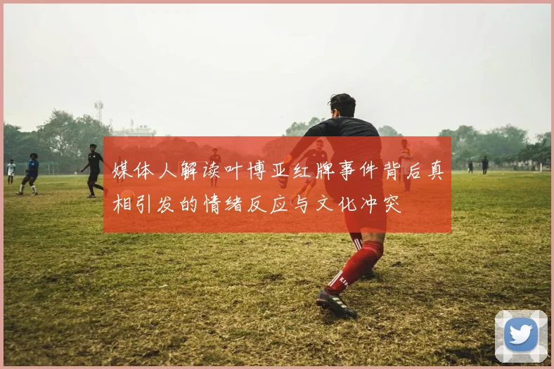媒体人解读叶博亚红牌事件背后真相引发的情绪反应与文化冲突