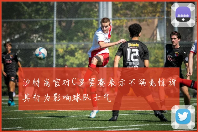 沙特高官对C罗罢赛表示不满竟惊讶其行为影响球队士气