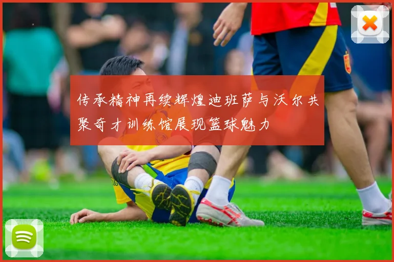 传承精神再续辉煌迪班萨与沃尔共聚奇才训练馆展现篮球魅力