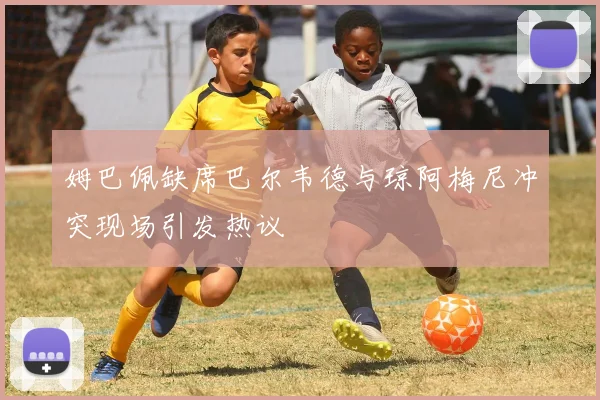 姆巴佩缺席巴尔韦德与琼阿梅尼冲突现场引发热议