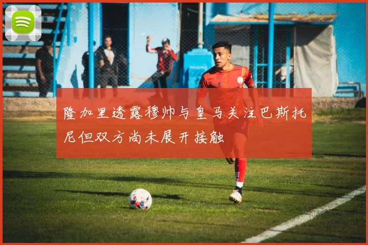 隆加里透露穆帅与皇马关注巴斯托尼但双方尚未展开接触