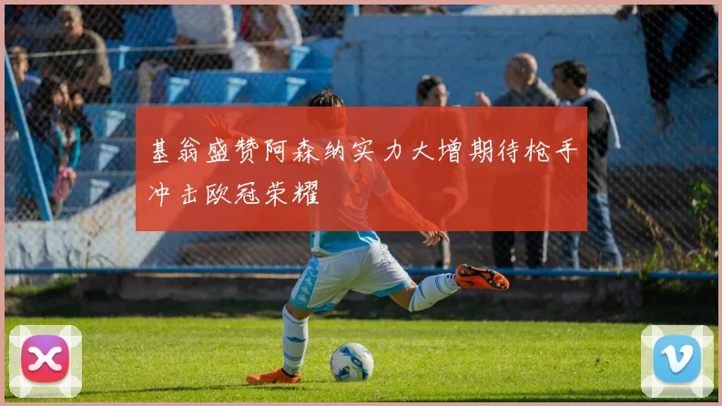 基翁盛赞阿森纳实力大增期待枪手冲击欧冠荣耀
