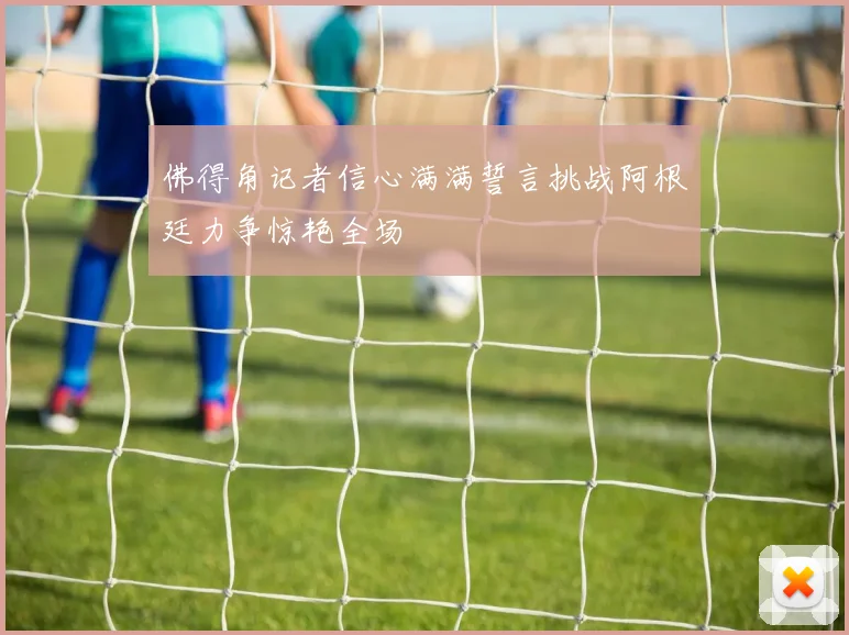 佛得角记者信心满满誓言挑战阿根廷力争惊艳全场
