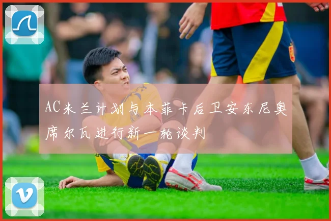 AC米兰计划与本菲卡后卫安东尼奥席尔瓦进行新一轮谈判