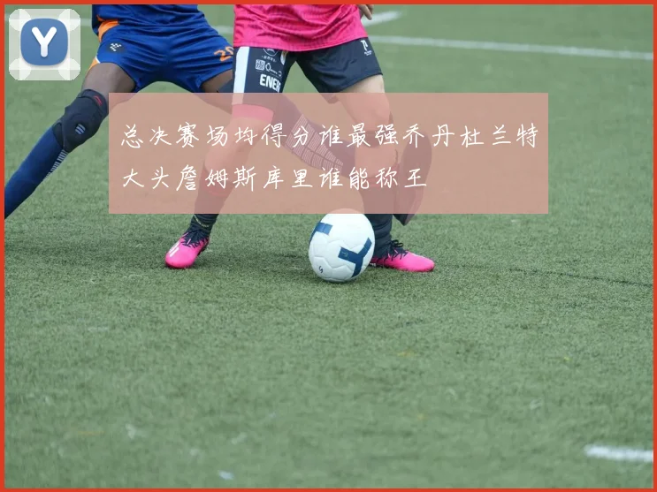 总决赛场均得分谁最强乔丹杜兰特大头詹姆斯库里谁能称王