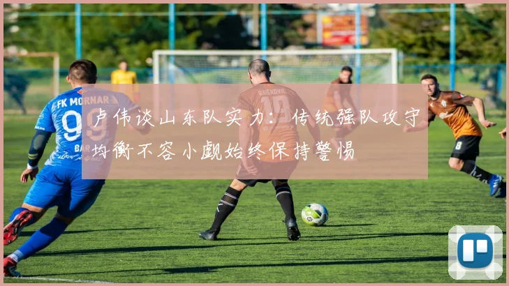 卢伟谈山东队实力：传统强队攻守均衡不容小觑始终保持警惕