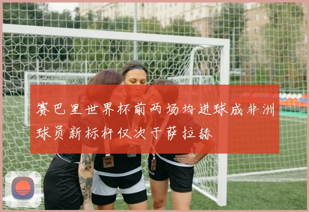 赛巴里世界杯前两场均进球成非洲球员新标杆仅次于萨拉赫