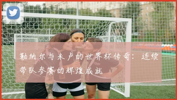 勒纳尔与米卢的世界杯传奇：连续带队参赛的辉煌成就