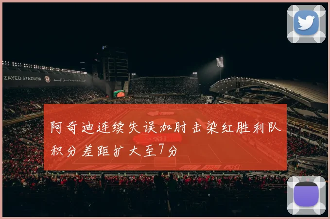 阿奇迪连续失误加肘击染红胜利队积分差距扩大至7分