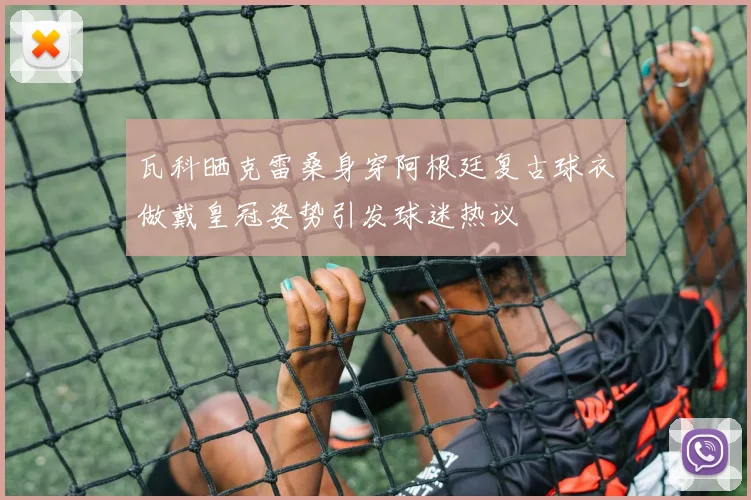 瓦科晒克雷桑身穿阿根廷复古球衣做戴皇冠姿势引发球迷热议