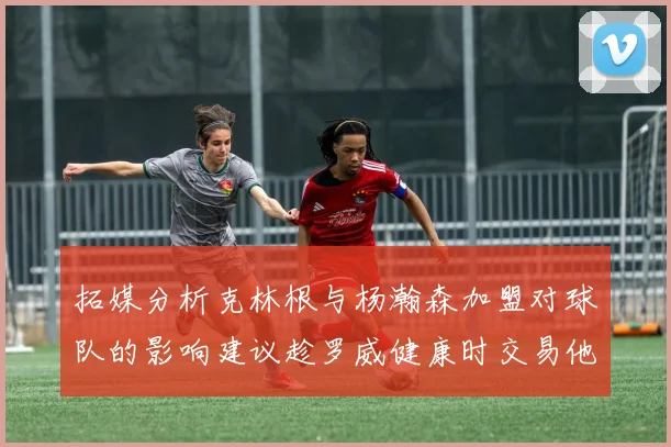 拓媒分析克林根与杨瀚森加盟对球队的影响建议趁罗威健康时交易他