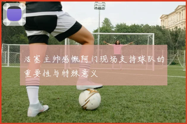 活塞主帅感慨阿门现场支持球队的重要性与特殊意义
