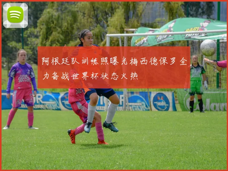 阿根廷队训练照曝光梅西德保罗全力备战世界杯状态火热